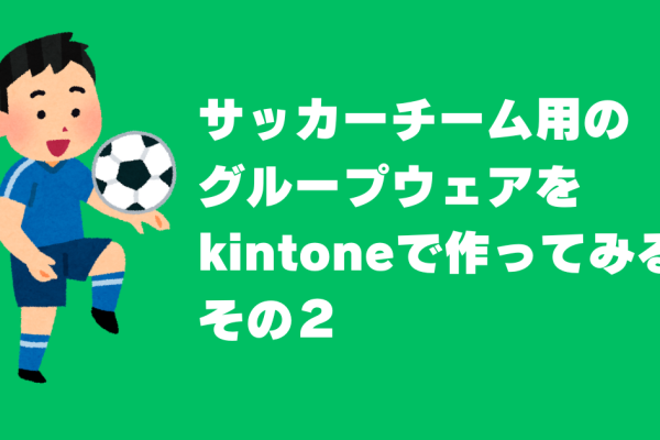 サッカーチーム用の グループウェアを kintoneで作ってみる その２
